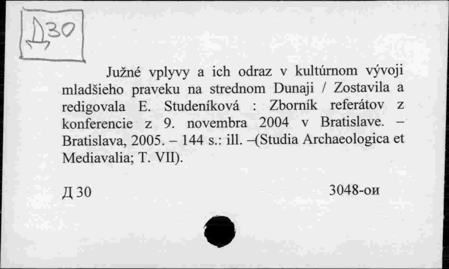 ﻿* 1
Juzné vplyvy a ich odraz v kultùmom vyvoji mladsieho praveku na strednom Dunaji / Zostavila a redigovala E. Studem'kovâ : Zbomik referâtov z konferencie z 9. novembra 2004 v Bratislave. — Bratislava, 2005. - 144 s.: ill. -(Studia Archaeologica et Mediavalia; T. VII).
Д30
3048-ои